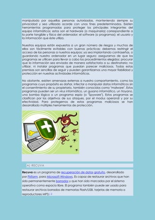 manipulada por aquellas personas autorizadas, manteniendo siempre su 
privacidad y sea utilizada acorde con unos fines predeterminados. Existen 
herramientas programadas para proteger los principales integrantes del 
equipo informáticos; estos son el hardware (o maquinaria) correspondiente a 
la parte tangible y física del ordenador; el software (o programas); el usuario y 
la información que éste utiliza. 
Nuestros equipos están expuestos a un gran número de riesgos y muchos de 
ellos son fácilmente evitables con buenas prácticas; debemos restringir el 
acceso de las personas a nuestros equipos; ya sea implantando contraseñas, o 
guardando nuestro ordenador en un lugar seguro; asegurarnos de que los 
programas se utilicen para llevar a cabo los procedimientos elegidos; procurar 
que la información sea enviada de manera satisfactoria a su destinatario; no 
utilizar, ni instalar programas que puedan parecer maliciosos. Todas estas 
premisas son sencillas de seguir y pueden garantizarnos una mayor fiabilidad y 
protección en nuestras actividades informáticas. 
No obstante, existen amenazas externas a nuestro comportamiento, como los 
programas cuyo propósito es dañar, infectar o manipular datos informáticos sin 
el consentimiento de su propietario, también conocidos como "malware". Estos 
programas pueden ser un virus informático, un gusano informático, un troyano, 
una bomba lógica o un programa espía (o "Spyware"). Estos programas se 
clasifican por los objetivos de sus ataques, por el modus operandi y por su 
efectividad. Para protegernos de estos programas maliciosos se han 
desarrollado múltiples herramientas de protección. 
A) RECUVA 
Recuva es un programa de recuperación de datos gratuito, desarrollado 
por Piriform, para Microsoft Windows. Es capaz de restaurar archivos que han 
sido permanentemente borrados y que han sido marcados por el sistema 
operativo como espacio libre. El programa también puede ser usado para 
restaurar archivos borrados de memorias Flash/USB, tarjetas de memoria o 
reproductores MP3.1 2 
 