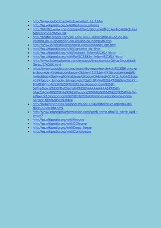  http://www.aulaclic.es/windowsvista/t_16_7.htm 
 http://es.wikipedia.org/wiki/Restaurar_sistema 
 http://h10025.www1.hp.com/ewfrf/wc/document?cc=es&lc=es&dlc=es 
&docname=c02069104 
 http://haster.blogia.com/2011/051703-7.-administrar-el-uso-de-los-insumos- 
en-la-operacion-del-equipo-de-computo.php 
 http://www.informaticamoderna.com/Unidades_opt.htm 
 http://es.wikipedia.org/wiki/Cartucho_de_tinta 
 http://es.wikipedia.org/wiki/Teclado_(inform%C3%A1tica) 
 http://es.wikipedia.org/wiki/Rat%C3%B3n_(inform%C3%A1tica) 
 http://www.buenastareas.com/ensayos/Importancia-De-La-Seguridad- 
De-La/3740050.html 
 https://www.google.com.mx/search?q=reportes+de+da%C3%B1os+o+p 
erdidas+de+informacion&espv=2&biw=1517&bih=741&source=lnms&tb 
m=isch&sa=X&ei=wgtXVImrEs6qyASXooLwDA&ved=0CAYQ_AUoAQ&dpr 
=0.9#facrc=_&imgdii=_&imgrc=qtcTQ6iD_0PvVM%253A%3Bb0smO5cKY_- 
8hM%3Bhttp%253A%252F%252F2.bp.blogspot.com%252F- 
3ePveThav1s%252FTt6CSemyFHI%252FAAAAAAAAAB4%252F- 
3AWZu7dVM0%252Fs1600%252Fuu.png%3Bhttp%253A%252F%252Fluis-fer-estevez23. 
blogspot.com%252Fp%252Felaborar-los-reportes-de-dano-perdida. 
html%3B532%3B424 
 http://supercocotazo.blogspot.mx/2011/04/elaborar-los-reportes-de-dano- 
o-perdida.html 
 http://www.protegetuinformacion.com/perfil_tema.php?id_perfil=1&id_t 
ema=7 
 http://es.wikipedia.org/wiki/Recuva 
 http://es.wikipedia.org/wiki/CCleaner 
 http://es.wikipedia.org/wiki/Deep_freeze 
 http://es.wikipedia.org/wiki/Cortafuegos 
