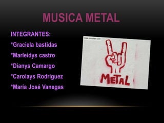 MUSICA METAL 
INTEGRANTES: 
*Graciela bastidas 
*Marleidys castro 
*Dianys Camargo 
*Carolays Rodríguez 
*María José Vanegas 
 