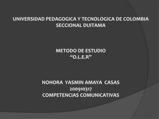 UNIVERSIDAD PEDAGOGICA Y TECNOLOGICA DE COLOMBIA
               SECCIONAL DUITAMA



               METODO DE ESTUDIO
                   “O.L.E.R”



          NOHORA YASMIN AMAYA CASAS
                  200910317
          COMPETENCIAS COMUNICATIVAS
 