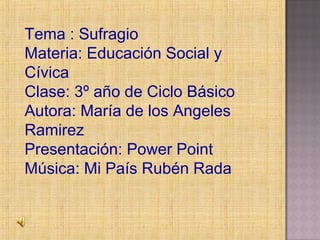 Tema : Sufragio
Materia: Educación Social y
Cívica
Clase: 3º año de Ciclo Básico
Autora: María de los Angeles
Ramirez
Presentación: Power Point
Música: Mi País Rubén Rada
 