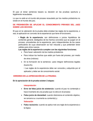 El juez al dictar sentencia basara su decisión en las pruebas oportuna y
legalmente recaudadas.
Lo que no está en el mundo del proceso recaudado por los medios probatorios no
existe en el mundo del juez.
DE PROHIBICIÓN DE APLICAR EL CONOCIMIENTO PRIVADO DEL JUEZ
SOBRE LOS HECHOS:
El juez en la valoración de la prueba debe emplear las reglas de la experiencia, o
sea, la aplicación en concreto de la experiencia que tiene el funcionario.
• Regla de la experiencia: son definiciones o juicios hipotéticos de
contenido general, desligados de los hechos concretos que se juzgan en el
proceso, procedentes de la experiencia, pero independientes de los casos
particulares de cuya observación se han inducido y que pretenden tener
validez para otros nuevos.
Las reglas de la experiencia cumplen con las siguientes funciones:
 Para hacer valoración de los medios probatorios
 Para indicar los hechos que están por fuera del proceso, por medio
de otros (indicios)
 En la formación de la sentencia –para integrar definiciones legales
(buena fe).
• Las reglas de la experiencia debe ser conocida y adquirida por el
aplicador y debe ser de conocimiento social.
ERRORES EN LA APRECIACIÓN DE LA PRUEBA:
En la apreciación de la prueba existen 2 etapas:
interpretación
 Error de falso juicio de existencia: cuando el juez no contempla o
hace inventario de una prueba que no obra en el proceso
 Falso juicio de idoneidad: cuando distorsiona el contenido objetivo,
se cercena su o aumenta su contenido) y
Valoración
 Falso raciocinio: cuando se aplica mal una regla de la experiencia o
la lógica
 