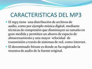 CARACTERISTICAS DEL MP3El mp3 tiene  una distribución de archivos de audio, como por ejemplo música digital, mediante técnicas de compresión que disminuyen su tamaño en gran medida y permiten un ahorro de espacio de almacenamiento y una mayor  velocidad  de transmisión a través de sistemas de red, como internet.El denominado bitrate es donde se ha registrado la muestra de audio de la fuente original.