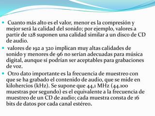  Cuanto más alto es el valor, menor es la compresión y mejor será la calidad del sonido; por ejemplo, valores a partir de 128 suponen una calidad similar a un disco de CD de audio. valores de 192 a 320 implican muy altas calidades de sonido y menores de 96 no serían adecuadas para música digital, aunque sí podrían ser aceptables para grabaciones de voz. Otro dato importante es la frecuencia de muestreo con que se ha grabado el contenido de audio, que se mide en kilohercios (kHz). Se supone que 44,1 MHz (44.100 muestras por segundo) es el equivalente a la frecuencia de muestreo de un CD de audio; cada muestra consta de 16 bits de datos por cada canal estéreo.