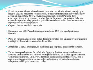 El microprocesador es el cerebro del reproductor. Monitoriza el manejo que hace el usuario mediante los controles, muestra información sobre la canción actual en la pantalla LCD y envía direcciones al chip DSP que le dice exactamente como procesar el audio. Aparte de almacenar música, debe ser capaz de reproducirla y permitir que el usuario la escuche. Para hacer esto, el reproductor hace lo siguiente:Captura la canción de la memoria.Descomprime el MP3 codificado por medio de DPS con un algoritmo o fórmula.Pone en funcionamiento los bytes descomprimidos con un convertidor digital a analógico y lo convierte en ondas de sonido. Amplifica la señal analógica, lo cual hace que se pueda escuchar la canción.Todos los reproductores de música MP3 portables funcionan con baterías. Muchos usan una batería interna recargable de litio, las cuales aguantan unas 30 horas de un tirón. La mayoría también dispone de adaptadores AC por lo que se pueden conectar a un enchufe cualquiera, y otros incluso ofrecen adaptadores DC para usar en el coche 