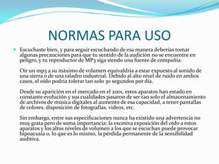 NORMAS PARA USOEscuchaste bien, y para seguir escuchando de esa manera deberías tomar algunas precauciones para que tu sentido de la audición no se encuentre en peligro, y tu reproductor de MP3 siga siendo una fuente de compañía. Oír un mp3 a su máximo de volumen equivaldría a estar expuesto al sonido de una sierra o de una taladro industrial. Debido al alto nivel de ruido en ambos casos, el oído podría tolerar tan solo 30 segundos por día. Desde su aparición en el mercado en el 2001, estos aparatos han estado en constante evolución y sus cualidades pasaron de ser tan solo el almacenamiento de archivos de música digitales al aumento de esa capacidad, a tener pantallas de colores, disposición de fotografías, videos, etc. Sin embargo, entre sus especificaciones nunca ha existido una advertencia no muy grata pero de suma importancia: la excesiva exposición del oído a estos aparatos y los altos niveles de volumen a los que se escuchan puede provocar hipoacusia o, lo que es lo mismo, la pérdida permanente de la sensibilidad auditiva. 