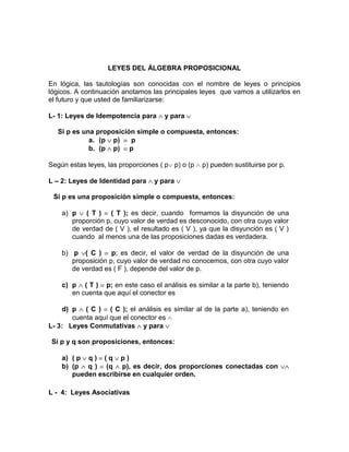 LEYES DEL ÁLGEBRA PROPOSICIONAL
En lógica, las tautologías son conocidas con el nombre de leyes o principios
lógicos. A continuación anotamos las principales leyes que vamos a utilizarlos en
el futuro y que usted de familiarizarse:
L- 1: Leyes de Idempotencia para

y para

Si p es una proposición simple o compuesta, entonces:
a. (p p)
p
b. (p p) p
Según estas leyes, las proporciones ( p p) o (p
L – 2: Leyes de Identidad para

p) pueden sustituirse por p.

y para

Si p es una proposición simple o compuesta, entonces:
a) p ( T ) ( T ); es decir, cuando formamos la disyunción de una
proporción p, cuyo valor de verdad es desconocido, con otra cuyo valor
de verdad de ( V ), el resultado es ( V ), ya que la disyunción es ( V )
cuando al menos una de las proposiciones dadas es verdadera.
b) p ( C ) p; es decir, el valor de verdad de la disyunción de una
proposición p, cuyo valor de verdad no conocemos, con otra cuyo valor
de verdad es ( F ), depende del valor de p.
c) p ( T ) p; en este caso el análisis es similar a la parte b), teniendo
en cuenta que aquí el conector es
d) p ( C ) ( C ); el análisis es similar al de la parte a), teniendo en
cuenta aquí que el conector es
L- 3: Leyes Conmutativas y para
Si p y q son proposiciones, entonces:
a) ( p q ) ( q p )
b) (p q ) (q p), es decir, dos proporciones conectadas con
pueden escribirse en cualquier orden.
L - 4: Leyes Asociativas

 