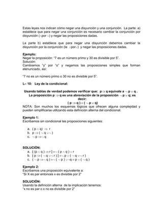 Estas leyes nos indican cómo negar una disyunción y una conjunción. La parte: a)
establece que para negar una conjunción es necesario cambiar la conjunción por
disyunción ( por ) y negar las proposiciones dadas.
La parte b) establece que para negar una disyunción debemos cambiar la
disyunción por la conjunción (la por ) y negar las proposiciones dadas.
Ejemplo:
Negar la proposición: “7 es un número primo y 30 es divisible por 5”.
Solución:
Cambiamos “y” por “o” y negamos las proposiciones simples que forman
elenunciado, así:
“7 no es un número primo o 30 no es divisible por 5”.
L– 10: Ley de la condicional:
Usando tablas de verdad podemos verificar que: p q equivale a p q .
La proposición p
q es una abreviación de la proposición p q; es
decir:
(p
q ) ( p q)
NOTA: Son muchos los esquemas lógicos que ofrecen alguna complejidad y
pueden simplificarse utilizando esta definición alterna del condicional.
Ejemplo 1:
Escribamos sin condicional las proposiciones siguientes:
a. ( p q)
r
b. p
( q
)
c.
p
q

SOLUCIÓN:
a. (p q )
r]
(p q) r
b. p
( q
r)]
p ( q
c. ( p
q)
( p)
q p

r)
( q)

Ejemplo 2:
Escribamos una proposición equivalente a:
“Si X es par entonces x es divisible por 2”
SOLUCIÓN:
Usando la definición alterna de la implicación tenemos:
“x no es par o x no es divisible por 2”

 