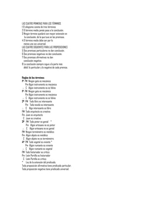 LAS CUATRO PRIMERAS PARA LOS TÉRMINOS
1 El silogismo consta de tres términos
2 El término medio jamás pasa a la conclusión.
3 Ningún término quedará con mayor extensión en
    la conclusión, de la que tuvo en las premisas.
4 El término medio debe ser por lo
   menos una vez universal.
LAS CUATRO SIGUIENTES PARA LAS PROPOSICIONES
5 Dos premisas particulares no dan conclusión.
6 Dos premisas negativas no dan conclusión.
7 Dos premisas afirmativas no dan
   conclusión negativa.
8 La conclusión siempre sigue a la parte más
   débil, lo particular y lo negativo de cada premisa.


Reglas de los términos:
1ª PM Ningún gato es mecánico
     Pm Algún instrumento es mecánico
 .·. C Algún instrumento no es felino
1ª PM Ningún gato es mecánico
     Pm Algún instrumento es mecánico
 .·. C Algún instrumento no es felino
2ª PM Todo libro es interesante
     Pm Toda novela es interesante
.·. C Algo interesante es libro
PM Todo arquitecto es creativo
Pm Juan es arquitecto
  C Juan es creativo
3ª PM Todo pintor es genial *
     Pm Algún artesano no es pintor
 .·. C Algún artesano no es genial
PM Ningún termómetro es metálico
Pm Algún objeto es metálico
  C Algún objeto no es termómetro
4ª PM Todo vegetal es viviente *
     Pm Algún rumiante es viviente
 .·. C Algún rumiante es vegetal
PM Todo historiador es crítico
Pm León Portilla es historiador
  C León Portilla es crítico
* Ley de la extensión del predicado.
Toda proposición afirmativa tiene predicado particular.
Toda proposición negativa tiene predicado universal.
 