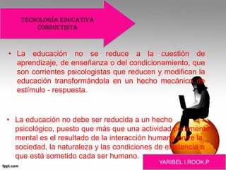 • La educación no se reduce a la cuestión de
aprendizaje, de enseñanza o del condicionamiento, que
son corrientes psicologistas que reducen y modifican la
educación transformándola en un hecho mecánico de
estímulo - respuesta.
• La educación no debe ser reducida a un hecho
psicológico, puesto que más que una actividad puramente
mental es el resultado de la interacción humana entre la
sociedad, la naturaleza y las condiciones de existencia a
que está sometido cada ser humano.
Tecnología educativa
conductista
 
