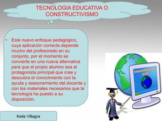 • Este nuevo enfoque pedagógico,
cuya aplicación correcta depende
mucho del profesorado en su
conjunto, por el momento se
convierte en una nueva alternativa
para que el propio alumno sea el
protagonista principal que cree y
descubra el conocimiento con la
ayuda y asesoramiento del docente y
con los materiales necesarios que la
tecnología ha puesto a su
disposición.
TECNOLOGIA EDUCATIVA O
CONSTRUCTIVISMO
Keila Villagra
 
