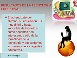 RESULTADOS DE LA TECNOLOGÍA
EDUCATIVA
El aprendizaje del
alumno, su educación. Es
muy difícil y hasta
imposible de lograrlo si
como docentes nos
interesamos sólo de la
formalidad de la
tecnología y descuidamos
lo humano de los agentes
educativos.
 