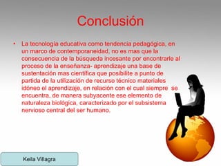 Conclusión
• La tecnología educativa como tendencia pedagógica, en
un marco de contemporaneidad, no es mas que la
consecuencia de la búsqueda incesante por encontrarle al
proceso de la enseñanza- aprendizaje una base de
sustentación mas científica que posibilite a punto de
partida de la utilización de recurso técnico materiales
idóneo el aprendizaje, en relación con el cual siempre se
encuentra, de manera subyacente ese elemento de
naturaleza biológica, caracterizado por el subsistema
nervioso central del ser humano.
 