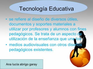 Tecnología Educativa
• se refiere al diseño de diversos útiles,
documentos y soportes materiales a
utilizar por profesores y alumnos con fines
pedagógicos. Se trata de un aspecto de
utilización de la enseñanza que une los
• medios audiovisuales con otros diseños
pedagógicos existentes.
 