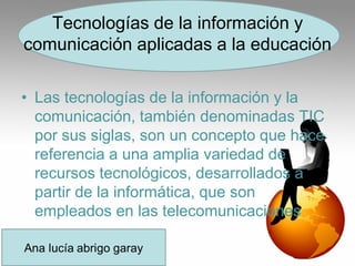 Tecnologías de la información y
comunicación aplicadas a la educación
• Las tecnologías de la información y la
comunicación, también denominadas TIC
por sus siglas, son un concepto que hace
referencia a una amplia variedad de
recursos tecnológicos, desarrollados a
partir de la informática, que son
empleados en las telecomunicaciones
 