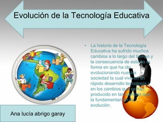 Evolución de la Tecnología Educativa
• La historia de la Tecnología
Educativa ha sufrido muchos
cambios a lo largo del tiempo y
la consecuencia de esto es la
forma en que ha ido
evolucionando nuestra
sociedad la cual vive en un
rápido desarrollo tecnología y
en los cambios que se han
producido en las ciencias que
la fundamentan en su
evolución.
 