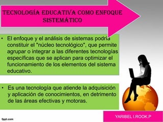 • El enfoque y el análisis de sistemas podría
constituir el "núcleo tecnológico", que permite
agrupar o integrar a las diferentes tecnologías
específicas que se aplican para optimizar el
funcionamiento de los elementos del sistema
educativo.
• Es una tecnología que atiende la adquisición
y aplicación de conocimientos, en detrimento
de las áreas efectivas y motoras.
Tecnología educativa como enfoque
sistemático
YARIBEL I.ROOK.P
 