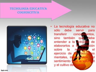 • La tecnología educativa no
sólo debe servir para
transferir conocimientos,
sino también que debe
entender a la actividad de
elaborarlos a la operación
sobre la realidad, el
ejercicio de las facultades
mentales, intelectuales, del
sentimiento y de la voluntad
y el cultivo del cuerpo.
Tecnología educativa
cognoscitiva
 