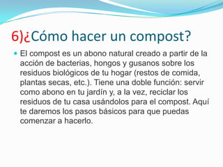6)¿Cómo hacer un compost?
 El compost es un abono natural creado a partir de la
 acción de bacterias, hongos y gusanos sobre los
 residuos biológicos de tu hogar (restos de comida,
 plantas secas, etc.). Tiene una doble función: servir
 como abono en tu jardín y, a la vez, reciclar los
 residuos de tu casa usándolos para el compost. Aquí
 te daremos los pasos básicos para que puedas
 comenzar a hacerlo.
 