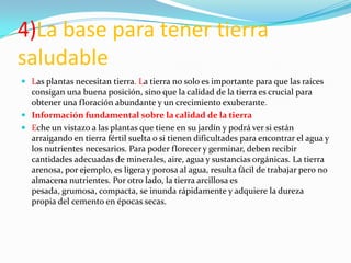 4)La base para tener tierra
saludable
 Las plantas necesitan tierra. La tierra no solo es importante para que las raíces
  consigan una buena posición, sino que la calidad de la tierra es crucial para
  obtener una floración abundante y un crecimiento exuberante.
 Información fundamental sobre la calidad de la tierra
 Eche un vistazo a las plantas que tiene en su jardín y podrá ver si están
  arraigando en tierra fértil suelta o si tienen dificultades para encontrar el agua y
  los nutrientes necesarios. Para poder florecer y germinar, deben recibir
  cantidades adecuadas de minerales, aire, agua y sustancias orgánicas. La tierra
  arenosa, por ejemplo, es ligera y porosa al agua, resulta fácil de trabajar pero no
  almacena nutrientes. Por otro lado, la tierra arcillosa es
  pesada, grumosa, compacta, se inunda rápidamente y adquiere la dureza
  propia del cemento en épocas secas.
 
