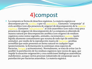 4)compost
 La composta se forma de desechos orgánicos. La materia orgánica se
  descompone por vía aeróbica o por vía anaeróbica. Llamamos "compostaje" al
  ciclo aeróbico (con alta presencia de oxígeno) de descomposición de la materia
  orgánica. Llamamos "mecanización" al ciclo anaeróbico (con nula o muy poca
  presencia de oxígeno) de descomposición de La composta es obtenida de
  manera natural por descomposición aeróbica (con oxígeno) de residuos
  orgánicos como restos vegetales, animales, excrementos y purines (parte
  líquida altamente contaminante que rezuma de todo tipo de estiércoles
  animales), por medio de la reproducción masiva de bacterias aerobias
  termófilas que están presentes en forma natural en cualquier lugar
  (posteriormente, la fermentación la continúan otras especies de
  bacterias, hongos y actinomicetos). Normalmente, se trata de evitar (en lo
  posible) la putrefacción de los residuos orgánicos (por exceso de agua, que
  impide la aireación-oxigenación y crea condiciones biológicas anaeróbicas
  malolientes), aunque ciertos procesos industriales de compostaje usan la
  putrefacción por bacterias anaerobias. La materia orgánica.
 