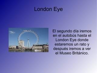 London Eye
El segundo día iremos
en el autobús hasta el
London Eye donde
estaremos un rato y
después iremos a ver
el Museo Británico.
 