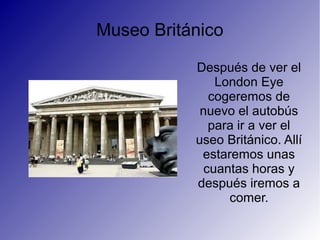 Museo Británico
Después de ver el
London Eye
cogeremos de
nuevo el autobús
para ir a ver el
useo Británico. Allí
estaremos unas
cuantas horas y
después iremos a
comer.
 