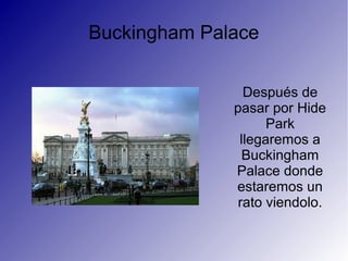 Buckingham Palace
Después de
pasar por Hide
Park
llegaremos a
Buckingham
Palace donde
estaremos un
rato viendolo.
 