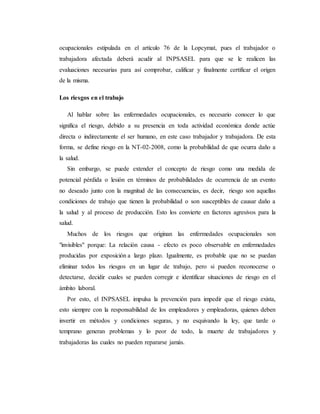 ocupacionales estipulada en el artículo 76 de la Lopcymat, pues el trabajador o
trabajadora afectada deberá acudir al INPSASEL para que se le realicen las
evaluaciones necesarias para así comprobar, calificar y finalmente certificar el origen
de la misma.
Los riesgos en el trabajo
Al hablar sobre las enfermedades ocupacionales, es necesario conocer lo que
significa el riesgo, debido a su presencia en toda actividad económica donde actúe
directa o indirectamente el ser humano, en este caso trabajador y trabajadora. De esta
forma, se define riesgo en la NT-02-2008, como la probabilidad de que ocurra daño a
la salud.
Sin embargo, se puede extender el concepto de riesgo como una medida de
potencial pérdida o lesión en términos de probabilidades de ocurrencia de un evento
no deseado junto con la magnitud de las consecuencias, es decir, riesgo son aquellas
condiciones de trabajo que tienen la probabilidad o son susceptibles de causar daño a
la salud y al proceso de producción. Esto los convierte en factores agresivos para la
salud.
Muchos de los riesgos que originan las enfermedades ocupacionales son
"invisibles" porque: La relación causa - efecto es poco observable en enfermedades
producidas por exposición a largo plazo. Igualmente, es probable que no se puedan
eliminar todos los riesgos en un lugar de trabajo, pero si pueden reconocerse o
detectarse, decidir cuales se pueden corregir e identificar situaciones de riesgo en el
ámbito laboral.
Por esto, el INPSASEL impulsa la prevención para impedir que el riesgo exista,
esto siempre con la responsabilidad de los empleadores y empleadoras, quienes deben
invertir en métodos y condiciones seguras, y no esquivando la ley, que tarde o
temprano generan problemas y lo peor de todo, la muerte de trabajadores y
trabajadoras las cuales no pueden repararse jamás.
 