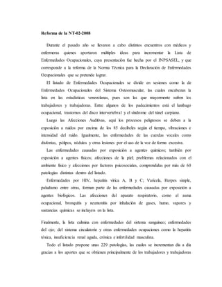 Reforma de la NT-02-2008
Durante el pasado año se llevaron a cabo distintos encuentros con médicos y
enfermeras quienes aportaron múltiples ideas para incrementar la Lista de
Enfermedades Ocupacionales, cuya presentación fue hecha por el INPSASEL, y que
corresponde a la reforma de la Norma Técnica para la Declaración de Enfermedades
Ocupacionales que se pretende lograr.
El listado de Enfermedades Ocupacionales se divide en sesiones como la de
Enfermedades Ocupacionales del Sistema Osteomuscular, las cuales encabezan la
lista en las estadísticas venezolanas, pues son las que mayormente sufren los
trabajadores y trabajadoras. Entre algunos de los padecimientos está el lumbago
ocupacional, trastornos del disco intervertebral y el síndrome del túnel carpiano.
Luego las Afecciones Auditivas, aquí los procesos peligrosos se deben a la
exposición a ruidos por encima de los 85 decibeles según el tiempo, vibraciones e
intensidad del ruido. Igualmente, las enfermedades de las cuerdas vocales como
disfonías, pólipos, nódulos y otras lesiones por el uso de la voz de forma excesiva.
Las enfermedades causadas por exposición a agentes químicos; también por
exposición a agentes físicos; afecciones de la piel; problemas relacionados con el
ambiente físico y afecciones por factores psicosociales, comprendidas por más de 60
patologías distintas dentro del listado.
Enfermedades por HIV, hepatitis vírica A, B y C; Varicela, Herpes simple,
paludismo entre otras, forman parte de las enfermedades causadas por exposición a
agentes biológicos. Las afecciones del aparato respiratorio, como el asma
ocupacional, bronquitis y neumonitis por inhalación de gases, humo, vapores y
sustancias químicas se incluyen en la lista.
Finalmente, la lista culmina con enfermedades del sistema sanguíneo; enfermedades
del ojo; del sistema circulatorio y otras enfermedades ocupaciones como la hepatitis
tóxica, insuficiencia renal aguda, crónica e infertilidad masculina.
Todo el listado propone unas 229 patologías, las cuales se incrementan día a día
gracias a los aportes que se obtienen principalmente de los trabajadores y trabajadoras
 