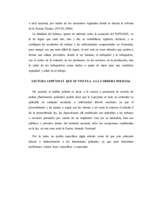 a nivel nacional, por medio de los encuentros regionales donde se discute la reforma
de la Norma Técnica (NT-02-2008).
La finalidad del balance, aparte de informar sobre la actuación del INPSASEL, es
la de lograr que cada año, mes y día, se contabilicen, registren, declaren, y se
certifiquen las accidentes de trabajo y las enfermedades ocupacionales en Venezuela,
pues aunque sea una meta difícil de lograr, el reto está en crear métodos que ayuden a
formar una cultura preventiva, donde el ser humano, el trabajador y la trabajadora,
sea el centro de la solución, no los productos, no los servicios, no la producción, sino
la salud de los trabajadores como núcleo o punto de inicio para una verdadera
seguridad y salud en el trabajo.
LECTURA LOPCYMAT QUE SE VINCULA A LA CARRERA POLICIAL
De acuerdo al ámbito policial es decir, a la carrera o prestación de servicio de
policía (funcionarios policiales) podría decir que la Lopcymat en todo su contenido es
aplicable en cualquier accidente o enfermedad laboral suscitado, ya que el
procedimiento y las pautas a seguir son las mismas y tal como lo expresa el artículo 4
de la prenombrada ley, las disposiciones allí establecida son aplicables a los trabajos
o servicios prestados por cuenta de un empleador cual sea su naturaleza, bien sea
públicos o privados dentro del territorio nacional, salvo las excepciones establecidas
en la ley, en este caso sería la Fuerza Armada Nacional.
Por lo tanto, no podría especificar algún artículo como tal que este enfocado
directa o indirectamente a los funcionarios policiales, ya que para determinar
profesiones existen leyes específicas o especiales.
 