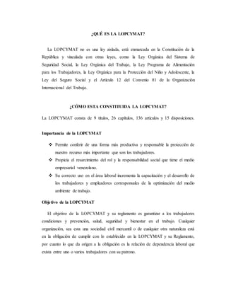¿QUÉ ES LA LOPCYMAT?
La LOPCYMAT no es una ley aislada, está enmarcada en la Constitución de la
República y vinculada con otras leyes, como la Ley Orgánica del Sistema de
Seguridad Social, la Ley Orgánica del Trabajo, la Ley Programa de Alimentación
para los Trabajadores, la Ley Orgánica para la Protección del Niño y Adolescente, la
Ley del Seguro Social y el Artículo 12 del Convenio 81 de la Organización
Internacional del Trabajo.
¿CÓMO ESTA CONSTITUIDA LA LOPCYMAT?
La LOPCYMAT consta de 9 títulos, 26 capítulos, 136 artículos y 15 disposiciones.
Importancia de la LOPCYMAT
 Permite conferir de una forma más productiva y responsable la protección de
nuestro recurso más importante que son los trabajadores.
 Propicia el resarcimiento del rol y la responsabilidad social que tiene el medio
empresarial venezolano.
 Su correcto uso en el área laboral incrementa la capacitación y el desarrollo de
los trabajadores y empleadores corresponsales de la optimización del medio
ambiente de trabajo.
Objetivo de la LOPCYMAT
El objetivo de la LOPCYMAT y su reglamento es garantizar a los trabajadores
condiciones y prevención, salud, seguridad y bienestar en el trabajo. Cualquier
organización, sea esta una sociedad civil mercantil o de cualquier otra naturaleza está
en la obligación de cumplir con lo establecido en la LOPCYMAT y su Reglamento,
por cuanto lo que da origen a la obligación es la relación de dependencia laboral que
exista entre uno o varios trabajadores con su patrono.
 