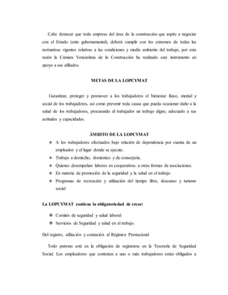 Cabe destacar que toda empresa del área de la construcción que aspire a negociar
con el Estado (ente gubernamental), deberá cumplir con los extremos de todas las
normativas vigentes relativas a las condiciones y medio ambiente del trabajo, por esta
razón la Cámara Venezolana de la Construcción ha realizado este instrumento en
apoyo a sus afiliados.
METAS DE LA LOPCYMAT
Garantizar, proteger y promover a los trabajadores el bienestar físico, mental y
social de los trabajadores, así como prevenir toda causa que pueda ocasionar daño a la
salud de los trabajadores, procurando al trabajador un trabajo digno, adecuado a sus
actitudes y capacidades.
ÁMBITO DE LA LOPCYMAT
 A los trabajadores efectuados bajo relación de dependencia por cuenta de un
empleador y el lugar donde se ejecute.
 Trabajo a domicilio, doméstico y de conserjería.
 Quienes desempeñan labores en cooperativas u otras formas de asociaciones.
 En materia de promoción de la seguridad y la salud en el trabajo
 Programas de recreación y utilización del tiempo libre, descanso y turismo
social
La LOPCYMAT contiene la obligatoriedad de crear:
 Comités de seguridad y salud laboral
 Servicios de Seguridad y salud en el trabajo.
Del registro, afiliación y cotización al Régimen Prestacional
Todo patrono está en la obligación de registrarse en la Tesorería de Seguridad
Social. Los empleadores que contraten a uno o más trabajadores están obligados a
 