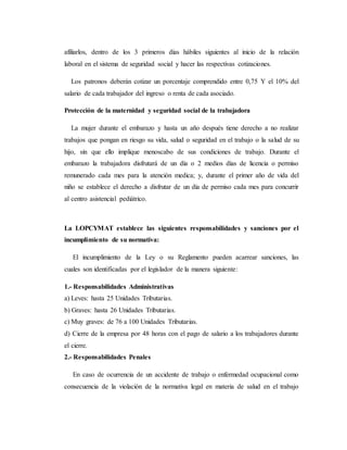 afiliarlos, dentro de los 3 primeros días hábiles siguientes al inicio de la relación
laboral en el sistema de seguridad social y hacer las respectivas cotizaciones.
Los patronos deberán cotizar un porcentaje comprendido entre 0,75 Y el 10% del
salario de cada trabajador del ingreso o renta de cada asociado.
Protección de la maternidad y seguridad social de la trabajadora
La mujer durante el embarazo y hasta un año después tiene derecho a no realizar
trabajos que pongan en riesgo su vida, salud o seguridad en el trabajo o la salud de su
hijo, sin que ello implique menoscabo de sus condiciones de trabajo. Durante el
embarazo la trabajadora disfrutará de un día o 2 medios días de licencia o permiso
remunerado cada mes para la atención medica; y, durante el primer año de vida del
niño se establece el derecho a disfrutar de un día de permiso cada mes para concurrir
al centro asistencial pediátrico.
La LOPCYMAT establece las siguientes responsabilidades y sanciones por el
incumplimiento de su normativa:
El incumplimiento de la Ley o su Reglamento pueden acarrear sanciones, las
cuales son identificadas por el legislador de la manera siguiente:
1.- Responsabilidades Administrativas
a) Leves: hasta 25 Unidades Tributarias.
b) Graves: hasta 26 Unidades Tributarias.
c) Muy graves: de 76 a 100 Unidades Tributarias.
d) Cierre de la empresa por 48 horas con el pago de salario a los trabajadores durante
el cierre.
2.- Responsabilidades Penales
En caso de ocurrencia de un accidente de trabajo o enfermedad ocupacional como
consecuencia de la violación de la normativa legal en materia de salud en el trabajo
 