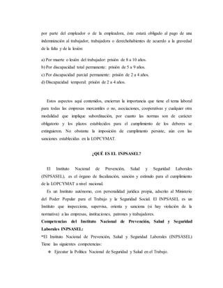 por parte del empleador o de la empleadora, éste estará obligado al pago de una
indemnización al trabajador, trabajadora o derechohabientes de acuerdo a la gravedad
de la falta y de la lesión:
a) Por muerte o lesión del trabajador: prisión de 8 a 10 años.
b) Por discapacidad total permanente: prisión de 5 a 9 años.
c) Por discapacidad parcial permanente: prisión de 2 a 4 años.
d) Discapacidad temporal: prisión de 2 a 4 años.
Estos aspectos aquí contenidos, encierran la importancia que tiene el tema laboral
para todas las empresas mercantiles o no, asociaciones, cooperativas y cualquier otra
modalidad que implique subordinación, por cuanto las normas son de carácter
obligatorio y los plazos establecidos para el cumplimiento de los deberes se
extinguieron. No obstante la imposición de cumplimento persiste, aún con las
sanciones establecidas en la LOPCYMAT.
¿QUÉ ES EL INPSASEL?
El Instituto Nacional de Prevención, Salud y Seguridad Laborales
(INPSASEL), es el órgano de fiscalización, sanción y estímulo para el cumplimiento
de la LOPCYMAT a nivel nacional.
Es un Instituto autónomo, con personalidad jurídica propia, adscrito al Ministerio
del Poder Popular para el Trabajo y la Seguridad Social. El INPSASEL es un
Instituto que inspecciona, supervisa, orienta y sanciona (si hay violación de la
normativa) a las empresas, instituciones, patrones y trabajadores.
Competencias del Instituto Nacional de Prevención, Salud y Seguridad
Laborales INPSASEL:
“El Instituto Nacional de Prevención, Salud y Seguridad Laborales (INPSASEL)
Tiene las siguientes competencias:
 Ejecutar la Política Nacional de Seguridad y Salud en el Trabajo.
 