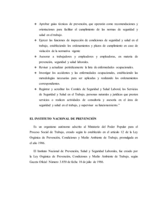 Aprobar guías técnicas de prevención, que operarán como recomendaciones y
orientaciones para facilitar el cumplimiento de las normas de seguridad y
salud en el trabajo.
 Ejercer las funciones de inspección de condiciones de seguridad y salud en el
trabajo, estableciendo los ordenamientos y plazos de cumplimiento en caso de
violación de la normativa vigente
 Asesorar a trabajadores y empleadores y empleadoras, en materia de
prevención, seguridad y salud laborales.
 Revisar y actualizar periódicamente la lista de enfermedades ocupacionales.
 Investigar los accidentes y las enfermedades ocupacionales, estableciendo las
metodologías necesarias para ser aplicadas y realizando los ordenamientos
correspondientes.
 Registrar y acreditar los Comités de Seguridad y Salud Laboral, los Servicios
de Seguridad y Salud en el Trabajo, personas naturales y jurídicas que presten
servicios o realicen actividades de consultoría y asesoría en el área de
seguridad y salud en el trabajo, y supervisar su funcionamiento.”
EL INSTITUTO NACIONAL DE PREVENCIÓN
Es un organismo autónomo adscrito al Ministerio del Poder Popular para el
Proceso Social de Trabajo, creado según lo establecido en el artículo 12 de la Ley
Orgánica de Prevención, Condiciones y Medio Ambiente de Trabajo, promulgada en
el año 1986.
El Instituto Nacional de Prevención, Salud y Seguridad Laborales, fue creado por
la Ley Orgánica de Prevención, Condiciones y Medio Ambiente de Trabajo, según
Gaceta Oficial Número 3.850 de fecha 18 de julio de 1986.
 