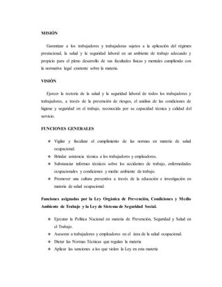 MISIÓN
Garantizar a los trabajadores y trabajadoras sujetos a la aplicación del régimen
prestacional, la salud y la seguridad laboral en un ambiente de trabajo adecuado y
propicio para el pleno desarrollo de sus facultades físicas y mentales cumpliendo con
la normativa legal existente sobre la materia.
VISIÓN
Ejercer la rectoría de la salud y la seguridad laboral de todos los trabajadores y
trabajadores, a través de la prevención de riesgos, el análisis de las condiciones de
higiene y seguridad en el trabajo, reconocida por su capacidad técnica y calidad del
servicio.
FUNCIONES GENERALES
 Vigilar y fiscalizar el cumplimiento de las normas en materia de salud
ocupacional.
 Brindar asistencia técnica a los trabajadores y empleadores.
 Substanciar informes técnicos sobre los accidentes de trabajo, enfermedades
ocupacionales y condiciones y medio ambiente de trabajo.
 Promover una cultura preventiva a través de la educación e investigación en
materia de salud ocupacional.
Funciones asignadas por la Ley Orgánica de Prevención, Condiciones y Medio
Ambiente de Trabajo y la Ley de Sistema de Seguridad Social.
 Ejecutar la Política Nacional en materia de Prevención, Seguridad y Salud en
el Trabajo.
 Asesorar a trabajadores y empleadores en el área de la salud ocupacional.
 Dictar las Normas Técnicas que regulan la materia
 Aplicar las sanciones a los que violen la Ley en esta materia
 