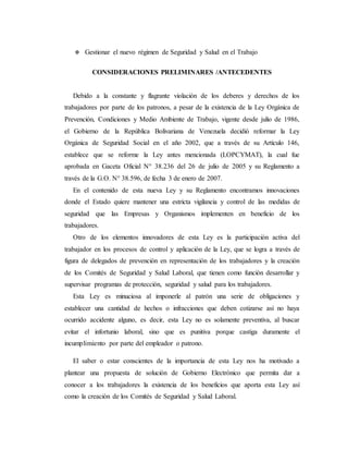  Gestionar el nuevo régimen de Seguridad y Salud en el Trabajo
CONSIDERACIONES PRELIMINARES /ANTECEDENTES
Debido a la constante y flagrante violación de los deberes y derechos de los
trabajadores por parte de los patronos, a pesar de la existencia de la Ley Orgánica de
Prevención, Condiciones y Medio Ambiente de Trabajo, vigente desde julio de 1986,
el Gobierno de la República Bolivariana de Venezuela decidió reformar la Ley
Orgánica de Seguridad Social en el año 2002, que a través de su Artículo 146,
establece que se reforme la Ley antes mencionada (LOPCYMAT), la cual fue
aprobada en Gaceta Oficial N° 38.236 del 26 de julio de 2005 y su Reglamento a
través de la G.O. N° 38.596, de fecha 3 de enero de 2007.
En el contenido de esta nueva Ley y su Reglamento encontramos innovaciones
donde el Estado quiere mantener una estricta vigilancia y control de las medidas de
seguridad que las Empresas y Organismos implementen en beneficio de los
trabajadores.
Otro de los elementos innovadores de esta Ley es la participación activa del
trabajador en los procesos de control y aplicación de la Ley, que se logra a través de
figura de delegados de prevención en representación de los trabajadores y la creación
de los Comités de Seguridad y Salud Laboral, que tienen como función desarrollar y
supervisar programas de protección, seguridad y salud para los trabajadores.
Esta Ley es minuciosa al imponerle al patrón una serie de obligaciones y
establecer una cantidad de hechos o infracciones que deben cotizarse así no haya
ocurrido accidente alguno, es decir, esta Ley no es solamente preventiva, al buscar
evitar el infortunio laboral, sino que es punitiva porque castiga duramente el
incumplimiento por parte del empleador o patrono.
El saber o estar conscientes de la importancia de esta Ley nos ha motivado a
plantear una propuesta de solución de Gobierno Electrónico que permita dar a
conocer a los trabajadores la existencia de los beneficios que aporta esta Ley así
como la creación de los Comités de Seguridad y Salud Laboral.
 