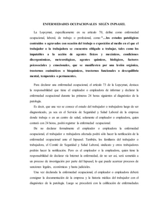 ENFERMEDADES OCUPACIONALES SEGÚN INPSASEL
La Lopcymat, específicamente en su artículo 70, define como enfermedad
ocupacional, laboral, de trabajo o profesional, como "…los estados patológicos
contraídos o agravados con ocasión del trabajo o exposición al medio en el que el
trabajador o la trabajadora se encuentra obligado a trabajar, tales como los
imputables a la acción de agentes físicos y mecánicos, condiciones
disergonómicas, meteorológicas, agentes químicos, biológicos, factores
psicosociales y emocionales, que se manifiesten por una lesión orgánica,
trastornos enzimáticos o bioquímicos, trastornos funcionales o desequilibrio
mental, temporales o permanentes.
Para declarar una enfermedad ocupacional, el artículo 73 de la Lopcymat, destaca
la responsabilidad que tiene el empleador o empleadora de informar y declarar la
enfermedad ocupacional durante las primeras 24 horas siguientes al diagnóstico de la
patología.
Es decir, que una vez se conoce el estado del trabajador o trabajadora luego de ser
diagnosticado, ya sea en el Servicio de Seguridad y Salud Laboral de la empresa
donde trabaja o en un centro de salud, solamente el empleador o empleadora, quien
contará con 24 horas, podrá registrar la enfermedad ocupacional.
De no declarar formalmente el empleador o empleadora la enfermedad
ocupacional, el trabajador o trabajadora afectada podrá sólo hacer la notificación de la
enfermedad ocupacional ante el Inpsasel. También, los familiares del trabajador o
trabajadora, el Comité de Seguridad y Salud Laboral, sindicato y otros trabajadores
podrán hacer la notificación. Pero es el empleador o la empleadora, quien tiene la
responsabilidad de declarar vía Internet la enfermedad, de no ser así, será sometido a
un proceso de investigación por parte del Inpsasel, lo que puede acarrear procesos de
sanciones legales, económicas y hasta judiciales.
Una vez declarada la enfermedad ocupacional, el empleador o empleadora deberá
consignar la documentación de la empresa y la historia médica del trabajador con el
diagnóstico de la patología. Luego se procederá con la calificación de enfermedades
 
