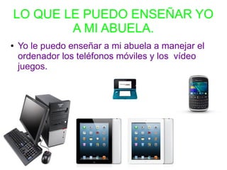 LO QUE LE PUEDO ENSEÑAR YO
A MI ABUELA.
● Yo le puedo enseñar a mi abuela a manejar el
ordenador los teléfonos móviles y los vídeo
juegos.
 