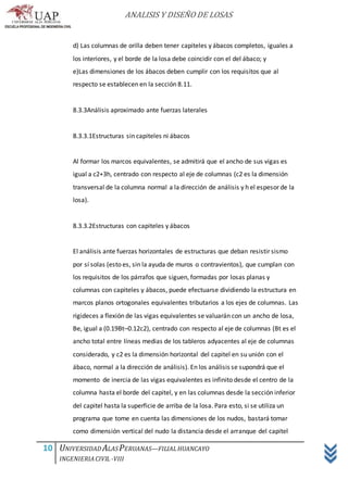 ANALISIS Y DISEÑO DE LOSAS
10 UNIVERSIDAD ALASPERUANAS—FILIALHUANCAYO
INGENIERIACIVIL -VIII
d) Las columnas de orilla deben tener capiteles y ábacos completos, iguales a
los interiores, y el borde de la losa debe coincidir con el del ábaco; y
e)Las dimensiones de los ábacos deben cumplir con los requisitos que al
respecto se establecen en la sección 8.11.
8.3.3Análisis aproximado ante fuerzas laterales
8.3.3.1Estructuras sin capiteles ni ábacos
Al formar los marcos equivalentes, se admitirá que el ancho de sus vigas es
igual a c2+3h, centrado con respecto al eje de columnas (c2 es la dimensión
transversal de la columna normal a la dirección de análisis y h el espesor de la
losa).
8.3.3.2Estructuras con capiteles y ábacos
El análisis ante fuerzas horizontales de estructuras que deban resistir sismo
por sí solas (esto es, sin la ayuda de muros o contravientos), que cumplan con
los requisitos de los párrafos que siguen, formadas por losas planas y
columnas con capiteles y ábacos, puede efectuarse dividiendo la estructura en
marcos planos ortogonales equivalentes tributarios a los ejes de columnas. Las
rigideces a flexión de las vigas equivalentes se valuarán con un ancho de losa,
Be, igual a (0.19Bt–0.12c2), centrado con respecto al eje de columnas (Bt es el
ancho total entre líneas medias de los tableros adyacentes al eje de columnas
considerado, y c2 es la dimensión horizontal del capitel en su unión con el
ábaco, normal a la dirección de análisis). En los análisis se supondrá que el
momento de inercia de las vigas equivalentes es infinito desde el centro de la
columna hasta el borde del capitel, y en las columnas desde la sección inferior
del capitel hasta la superficie de arriba de la losa. Para esto, si se utiliza un
programa que tome en cuenta las dimensiones de los nudos, bastará tomar
como dimensión vertical del nudo la distancia desde el arranque del capitel
 