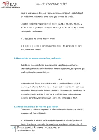 ANALISIS Y DISEÑO DE LOSAS
11 UNIVERSIDAD ALASPERUANAS—FILIALHUANCAYO
INGENIERIACIVIL -VIII
hasta la cara superior de la losa y como dimensión horizontal a cada lado del
eje de columna, la distancia entre dicho eje y el borde del capitel.
Se deben cumplir los requisitos de los incisos 8.3.2.1.a, 8.3.2.1.b, 8.3.2.1.c y
8.3.2.1.e, y los requisitos de los incisos 8.3.2.2.c, 8.3.2.2.d y 8.3.2.2.e. Además,
se cumplirán los siguientes:
a) La estructura no excede de cinco niveles
b) El espesor de la losa es aproximadamente igual a 3.5 por ciento del claro
mayor del mayor tablero.
8.4Transmisión de momento entre losa y columnas
Cuando por excentricidad de la carga vertical o por la acción de fuerzas
laterales haya transmisión de momento entre losa y columna, se supondrá que
una fracción del momento dada por
(8.1)
se transmite por flexión en un ancho igual a c2+3h, centrado con el eje de
columnas; el refuerzo de la losa necesario para este momento debe colocarse
en el ancho mencionado respetando siempre la cuantía máxima de refuerzo. El
resto del momento, esto es, la fracción a, se admitirá que se transmite por
esfuerzos cortantes y torsiones según se prescribe en la sección 2.5.9.
8.5 Dimensionamiento del refuerzo para flexión
En estructuras sujetas a carga vertical y fuerzas laterales de sismo se admitirá
proceder en la forma siguiente:
a) Determínese el refuerzo necesario por carga vertical y distribúyase en las
franjas de columna y centrales de acuerdo con lo señalado en la sección 8.8,
 
