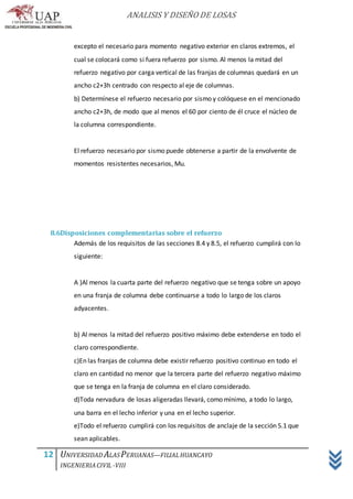 ANALISIS Y DISEÑO DE LOSAS
12 UNIVERSIDAD ALASPERUANAS—FILIALHUANCAYO
INGENIERIACIVIL -VIII
excepto el necesario para momento negativo exterior en claros extremos, el
cual se colocará como si fuera refuerzo por sismo. Al menos la mitad del
refuerzo negativo por carga vertical de las franjas de columnas quedará en un
ancho c2+3h centrado con respecto al eje de columnas.
b) Determínese el refuerzo necesario por sismo y colóquese en el mencionado
ancho c2+3h, de modo que al menos el 60 por ciento de él cruce el núcleo de
la columna correspondiente.
El refuerzo necesario por sismo puede obtenerse a partir de la envolvente de
momentos resistentes necesarios, Mu.
8.6Disposiciones complementarias sobre el refuerzo
Además de los requisitos de las secciones 8.4 y 8.5, el refuerzo cumplirá con lo
siguiente:
A )Al menos la cuarta parte del refuerzo negativo que se tenga sobre un apoyo
en una franja de columna debe continuarse a todo lo largo de los claros
adyacentes.
b) Al menos la mitad del refuerzo positivo máximo debe extenderse en todo el
claro correspondiente.
c)En las franjas de columna debe existir refuerzo positivo continuo en todo el
claro en cantidad no menor que la tercera parte del refuerzo negativo máximo
que se tenga en la franja de columna en el claro considerado.
d)Toda nervadura de losas aligeradas llevará, como mínimo, a todo lo largo,
una barra en el lecho inferior y una en el lecho superior.
e)Todo el refuerzo cumplirá con los requisitos de anclaje de la sección 5.1 que
sean aplicables.
 
