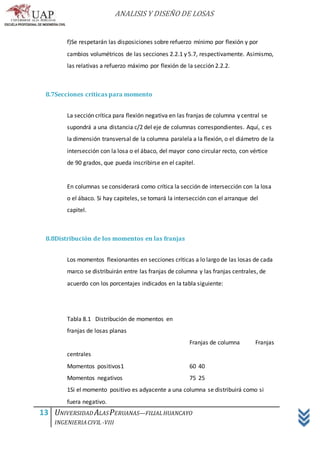 ANALISIS Y DISEÑO DE LOSAS
13 UNIVERSIDAD ALASPERUANAS—FILIALHUANCAYO
INGENIERIACIVIL -VIII
f)Se respetarán las disposiciones sobre refuerzo mínimo por flexión y por
cambios volumétricos de las secciones 2.2.1 y 5.7, respectivamente. Asimismo,
las relativas a refuerzo máximo por flexión de la sección 2.2.2.
8.7Secciones críticas para momento
La sección crítica para flexión negativa en las franjas de columna y central se
supondrá a una distancia c/2 del eje de columnas correspondientes. Aquí, c es
la dimensión transversal de la columna paralela a la flexión, o el diámetro de la
intersección con la losa o el ábaco, del mayor cono circular recto, con vértice
de 90 grados, que pueda inscribirse en el capitel.
En columnas se considerará como crítica la sección de intersección con la losa
o el ábaco. Si hay capiteles, se tomará la intersección con el arranque del
capitel.
8.8Distribución de los momentos en las franjas
Los momentos flexionantes en secciones críticas a lo largo de las losas de cada
marco se distribuirán entre las franjas de columna y las franjas centrales, de
acuerdo con los porcentajes indicados en la tabla siguiente:
Tabla 8.1 Distribución de momentos en
franjas de losas planas
Franjas de columna Franjas
centrales
Momentos positivos1 60 40
Momentos negativos 75 25
1Si el momento positivo es adyacente a una columna se distribuirá como si
fuera negativo.
 