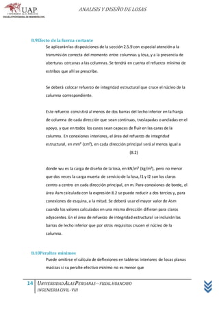 ANALISIS Y DISEÑO DE LOSAS
14 UNIVERSIDAD ALASPERUANAS—FILIALHUANCAYO
INGENIERIACIVIL -VIII
8.9Efecto de la fuerza cortante
Se aplicarán las disposiciones de la sección 2.5.9 con especial atención a la
transmisión correcta del momento entre columnas y losa, y a la presencia de
aberturas cercanas a las columnas. Se tendrá en cuenta el refuerzo mínimo de
estribos que allí se prescribe.
Se deberá colocar refuerzo de integridad estructural que cruce el núcleo de la
columna correspondiente.
Este refuerzo consistirá al menos de dos barras del lecho inferior en la franja
de columna de cada dirección que sean continuas, traslapadas o ancladas en el
apoyo, y que en todos los casos sean capaces de fluir en las caras de la
columna. En conexiones interiores, el área del refuerzo de integridad
estructural, en mm² (cm²), en cada dirección principal será al menos igual a
(8.2)
donde wu es la carga de diseño de la losa, en kN/m² (kg/m²), pero no menor
que dos veces la carga muerta de servicio de la losa, l1 y l2 son los claros
centro a centro en cada dirección principal, en m. Para conexiones de borde, el
área Asmcalculada con la expresión 8.2 se puede reducir a dos tercios y, para
conexiones de esquina, a la mitad. Se deberá usar el mayor valor de Asm
cuando los valores calculados en una misma dirección difieran para claros
adyacentes. En el área de refuerzo de integridad estructural se incluirán las
barras de lecho inferior que por otros requisitos crucen el núcleo de la
columna.
8.10Peraltes mínimos
Puede omitirse el cálculo de deflexiones en tableros interiores de losas planas
macizas si su peralte efectivo mínimo no es menor que
 