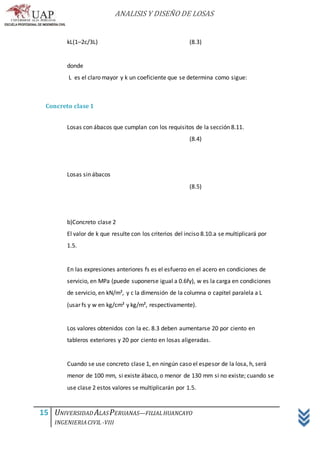 ANALISIS Y DISEÑO DE LOSAS
15 UNIVERSIDAD ALASPERUANAS—FILIALHUANCAYO
INGENIERIACIVIL -VIII
kL(1–2c/3L) (8.3)
donde
L es el claro mayor y k un coeficiente que se determina como sigue:
Concreto clase 1
Losas con ábacos que cumplan con los requisitos de la sección 8.11.
(8.4)
Losas sin ábacos
(8.5)
b)Concreto clase 2
El valor de k que resulte con los criterios del inciso 8.10.a se multiplicará por
1.5.
En las expresiones anteriores fs es el esfuerzo en el acero en condiciones de
servicio, en MPa (puede suponerse igual a 0.6fy), w es la carga en condiciones
de servicio, en kN/m², y c la dimensión de la columna o capitel paralela a L
(usar fs y w en kg/cm² y kg/m², respectivamente).
Los valores obtenidos con la ec. 8.3 deben aumentarse 20 por ciento en
tableros exteriores y 20 por ciento en losas aligeradas.
Cuando se use concreto clase 1, en ningún caso el espesor de la losa, h, será
menor de 100 mm, si existe ábaco, o menor de 130 mm si no existe; cuando se
use clase 2 estos valores se multiplicarán por 1.5.
 