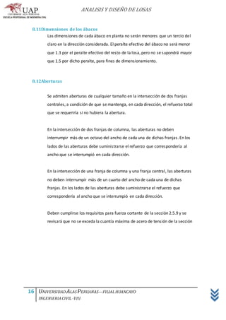 ANALISIS Y DISEÑO DE LOSAS
16 UNIVERSIDAD ALASPERUANAS—FILIALHUANCAYO
INGENIERIACIVIL -VIII
8.11Dimensiones de los ábacos
Las dimensiones de cada ábaco en planta no serán menores que un tercio del
claro en la dirección considerada. El peralte efectivo del ábaco no será menor
que 1.3 por el peralte efectivo del resto de la losa, pero no se supondrá mayor
que 1.5 por dicho peralte, para fines de dimensionamiento.
8.12Aberturas
Se admiten aberturas de cualquier tamaño en la intersección de dos franjas
centrales, a condición de que se mantenga, en cada dirección, el refuerzo total
que se requeriría si no hubiera la abertura.
En la intersección de dos franjas de columna, las aberturas no deben
interrumpir más de un octavo del ancho de cada una de dichas franjas. En los
lados de las aberturas debe suministrarse el refuerzo que correspondería al
ancho que se interrumpió en cada dirección.
En la intersección de una franja de columna y una franja central, las aberturas
no deben interrumpir más de un cuarto del ancho de cada una de dichas
franjas. En los lados de las aberturas debe suministrarse el refuerzo que
correspondería al ancho que se interrumpió en cada dirección.
Deben cumplirse los requisitos para fuerza cortante de la sección 2.5.9 y se
revisará que no se exceda la cuantía máxima de acero de tensión de la sección
 