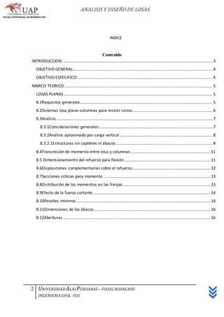 ANALISIS Y DISEÑO DE LOSAS
2 UNIVERSIDAD ALASPERUANAS—FILIALHUANCAYO
INGENIERIACIVIL -VIII
INDICE
Contenido
INTRODUCCION: ....................................................................................................................................3
OBJETIVO GENERAL:...........................................................................................................................4
OBJETIVO ESPECIFICO:.......................................................................................................................4
MARCO TEORICO ...................................................................................................................................5
LOSAS PLANAS....................................................................................................................................5
8.1Requisitos generales.....................................................................................................................5
8.2Sistemas losa plana–columnas para resistir sismo.......................................................................6
8.3Análisis ..........................................................................................................................................7
8.3.1Consideraciones generales.....................................................................................................7
8.3.2Análisis aproximado por carga vertical ..................................................................................8
8.3.2.1Estructuras sin capiteles ni ábacos......................................................................................8
8.4Transmisión de momento entre losa y columnas ......................................................................11
8.5 Dimensionamiento del refuerzo para flexión............................................................................11
8.6Disposiciones complementarias sobre el refuerzo.....................................................................12
8.7Secciones críticas para momento ...............................................................................................13
8.8Distribución de los momentos en las franjas..............................................................................13
8.9Efecto de la fuerza cortante........................................................................................................14
8.10Peraltes mínimos ......................................................................................................................14
8.11Dimensiones de los ábacos.......................................................................................................16
8.12Aberturas ..................................................................................................................................16
 