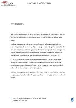 ANALISIS Y DISEÑO DE LOSAS
3 UNIVERSIDAD ALASPERUANAS—FILIALHUANCAYO
INGENIERIACIVIL -VIII
INTRODUCCION:
Son sistemas estructurales en la que una de sus dimensiones es mucho menor que sus
otras dos y reciben cargas predominantemente en la dirección perpendicular a su
plano.
Las losas planas son las más comunes en edificios. Por la forma de trabajo de sus
elementos, esto es, la forma en que llevan la carga a sus apoyos, podemos clasificar las
losas en: cáscaras o membranas y en losas planas. Las losas planas llevan la carga a sus
apoyos por trabajo a flexión y cortante de sus elementos constitutivos, en ellas es
importante la rigidez a flexión que depende directamente de la altura de la losa.
En las losas cáscaras la rigidez a flexión es pequeña debido a su poco espesor y el
trabajo de ella se realiza por medio esfuerzos axiales de tracción y de compresión
combinada o no con esfuerzas de flexión o corte. El presente curso se encargará del
estudio de las losas planas en concreto reforzado.
Las losas planas pueden estar apoyadas sobre vigas, muros de mampostería, muros de
concreto, columnas, elementos de acero estructural o apoyadas directamente sobre el
terreno.
 