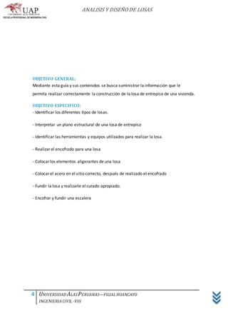 ANALISIS Y DISEÑO DE LOSAS
4 UNIVERSIDAD ALASPERUANAS—FILIALHUANCAYO
INGENIERIACIVIL -VIII
OBJETIVO GENERAL:
Mediante esta guía y sus contenidos se busca suministrar la información que le
permita realizar correctamente la construcción de la losa de entrepiso de una vivienda.
OBJETIVO ESPECIFICO:
- Identificar los diferentes tipos de losas.
- Interpretar un plano estructural de una losa de entrepiso
- Identificar las herramientas y equipos utilizados para realizar la losa.
- Realizar el encofrado para una losa
- Colocar los elementos aligerantes de una losa
- Colocar el acero en el sitio correcto, después de realizado el encofrado
- Fundir la losa y realizarle el curado apropiado.
- Encofrar y fundir una escalera
 